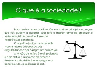 O que é a sociedade?
Para resolver estes conflitos são necessários princípios ou regras
que nos ajudem a escolher qual será a melhor forma de organizar a
sociedade, isto é, a melhor forma de
repartir esses benefícios.
O papel da justiça na sociedade
não se resume à reposição das
irregularidades e aos castigos aos criminosos.
A função da justiça é mais profunda:
é a de definir a atribuição de direitos e
deveres e a de distribuir os encargos e os
benefícios da cooperação social.

 