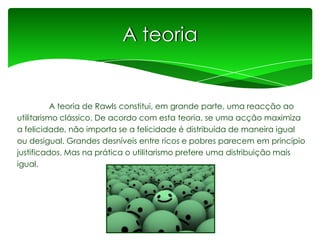 A teoria

A teoria de Rawls constitui, em grande parte, uma reacção ao
utilitarismo clássico. De acordo com esta teoria, se uma acção maximiza
a felicidade, não importa se a felicidade é distribuída de maneira igual
ou desigual. Grandes desníveis entre ricos e pobres parecem em princípio
justificados. Mas na prática o utilitarismo prefere uma distribuição mais
igual.

 