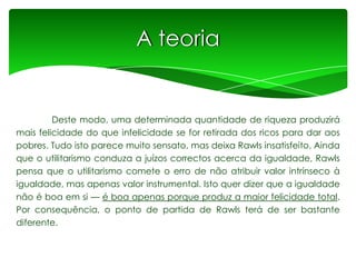 A teoria

Deste modo, uma determinada quantidade de riqueza produzirá
mais felicidade do que infelicidade se for retirada dos ricos para dar aos
pobres. Tudo isto parece muito sensato, mas deixa Rawls insatisfeito. Ainda
que o utilitarismo conduza a juízos correctos acerca da igualdade, Rawls
pensa que o utilitarismo comete o erro de não atribuir valor intrínseco à
igualdade, mas apenas valor instrumental. Isto quer dizer que a igualdade
não é boa em si — é boa apenas porque produz a maior felicidade total.
Por consequência, o ponto de partida de Rawls terá de ser bastante
diferente.

 