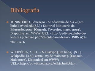  MINISTÉRIO, Educação - A Cidadania de A a Z [Em
linha]. 2ª ed ed. [S.l.] : Editorial Ministério da
Educação, 2001, [Consult. Fevereiro, março 2013].
Disponível em WWW: URL:<http://e-livros.clube-de-
leituras.pt/elivro.php?id=cidadaniadeaaz>. ISBN 972-
767-012-1.
 WIKIPÉDIA, A E. L. - A Justiço [Em linha]. [S.l.] :
Wikipédia, [s.d.], actual. 23 de maio 2013. [Consult.
Maio 2013]. Disponível em WWW:
URL:<http://pt.wikipedia.org/wiki/JustiÃ§a>.
 
