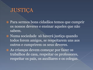  Para sermos bons cidadãos temos que cumprir
os nossos deveres e ensinar aqueles que não
sabem.
 Numa sociedade só haverá justiça quando
todos forem amigos, se respeitarem uns aos
outros e cumprirem os seus deveres.
 As crianças devem começar por fazer os
trabalhos de casa, respeitar os professores,
respeitar os pais, os auxiliares e os colegas.
 