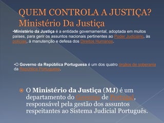  O Ministério da Justiça (MJ) é um
departamento do Governo de Portugal,
responsável pela gestão dos assuntos
respeitantes ao Sistema Judicial Português.
•O Governo da República Portuguesa é um dos quatro órgãos de soberania
da República Portuguesa.
•Ministério da Justiça é a entidade governamental, adoptada em muitos
países, para gerir os assuntos nacionais pertinentes ao Poder Judiciário, às
polícias, à manutenção e defesa dos Direitos Humanos.
 