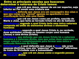 Entre as principais escolas que buscaram
determinar a natureza de Cristo temos:
• Arianismo, que crê que Jesus, apesar de um ser superior, seja
inferior ao Pai sendo uma criatura sua
• Docetismo, defende que Jesus era um mensageiro dos céus e
que seu corpo era "carnal" apenas na aparência e sua
crucificação teria sido uma ilusão
• Ebionismo, que crê em Jesus como um profeta, nascido de
Maria e José, que teria se tornado Cristo no ato do batismo
• Monofisismo, segundo a qual Cristo teria uma única natureza
composta da união de elementos divinos e elementos
humanos
• Nestorianismo, segundo a qual Jesus Cristo é, na verdade,
duas entidades vivendo no mesmo corpo: uma humana
(Jesus) e uma divina (Cristo)
• Miafisismo, que defende que em Jesus Cristo há a natureza
humana e a natureza divina, mas que estas duas naturezas se
unem natural e completamente para formar uma única e
unificada Natureza de Cristo
• Sabelianismo, o qual defendia que Jesus e Deus não eram
pessoas distintas, mas sim "aspectos" ou "modos" diferentes
do trato da Divindade com a humanidade
• Trinitarianismo, que crê em Jesus como a segunda pessoa
da Trindade divina
 