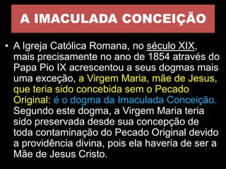 A IMACULADA CONCEIÇÃO
• A Igreja Católica Romana, no século XIX,
mais precisamente no ano de 1854 através do
Papa Pio IX acrescentou a seus dogmas mais
uma exceção, a Virgem Maria, mãe de Jesus,
que teria sido concebida sem o Pecado
Original: é o dogma da Imaculada Conceição.
Segundo este dogma, a Virgem Maria teria
sido preservada desde sua concepção de
toda contaminação do Pecado Original devido
a providência divina, pois ela haveria de ser a
Mãe de Jesus Cristo.
 