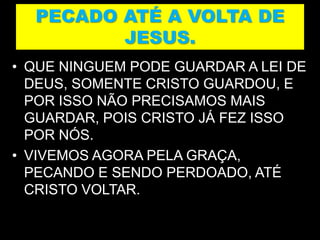 PECADO ATÉ A VOLTA DE
JESUS.
• QUE NINGUEM PODE GUARDAR A LEI DE
DEUS, SOMENTE CRISTO GUARDOU, E
POR ISSO NÃO PRECISAMOS MAIS
GUARDAR, POIS CRISTO JÁ FEZ ISSO
POR NÓS.
• VIVEMOS AGORA PELA GRAÇA,
PECANDO E SENDO PERDOADO, ATÉ
CRISTO VOLTAR.
 
