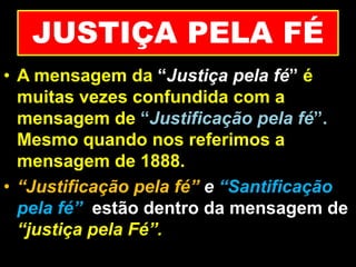 JUSTIÇA PELA FÉ
• A mensagem da “Justiça pela fé” é
muitas vezes confundida com a
mensagem de “Justificação pela fé”.
Mesmo quando nos referimos a
mensagem de 1888.
• “Justificação pela fé” e “Santificação
pela fé” estão dentro da mensagem de
“justiça pela Fé”.
 
