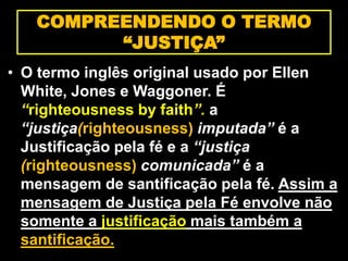 • O termo inglês original usado por Ellen
White, Jones e Waggoner. É
“righteousness by faith”. a
“justiça(righteousness) imputada” é a
Justificação pela fé e a “justiça
(righteousness) comunicada” é a
mensagem de santificação pela fé. Assim a
mensagem de Justiça pela Fé envolve não
somente a justificação mais também a
santificação.
COMPREENDENDO O TERMO
“JUSTIÇA”
 