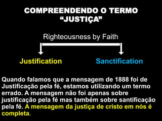 Justification Sanctification
Quando falamos que a mensagem de 1888 foi de
Justificação pela fé, estamos utilizando um termo
errado. A mensagem não foi apenas sobre
justificação pela fé mas também sobre santificação
pela fé. A mensagem da justiça de cristo em nós é
completa.
COMPREENDENDO O TERMO
“JUSTIÇA”
Righteousness by Faith
 