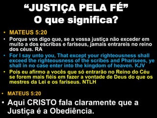 “JUSTIÇA PELA FÉ”
O que significa?
• MATEUS 5:20
• Porque vos digo que, se a vossa justiça não exceder em
muito a dos escribas e fariseus, jamais entrareis no reino
dos céus. RA
• For I say unto you, That except your righteousness shall
exceed the righteousness of the scribes and Pharisees, ye
shall in no case enter into the kingdom of heaven. KJV
• Pois eu afirmo a vocês que só entrarão no Reino do Céu
se forem mais fiéis em fazer a vontade de Deus do que os
mestres da Lei e os fariseus. NTLH
• MATEUS 5:20
• Aqui CRISTO fala claramente que a
Justiça é a Obediência.
 