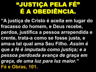 “JUSTIÇA PELA FÉ”
É A OBEDIÊNCIA.
“A justiça de Cristo é aceita em lugar do
fracasso do homem, e Deus recebe,
perdoa, justifica a pessoa arrependida e
crente, trata-a como se fosse justa, e
ama-a tal qual ama Seu Filho. Assim é
que a fé é imputada como justiça; e a
pessoa perdoada avança de graça em
graça, de uma luz para luz maior.”
Fé e Obras, 101.
 