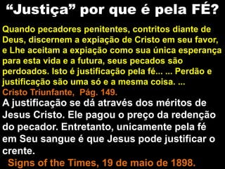 Quando pecadores penitentes, contritos diante de
Deus, discernem a expiação de Cristo em seu favor,
e Lhe aceitam a expiação como sua única esperança
para esta vida e a futura, seus pecados são
perdoados. Isto é justificação pela fé... ... Perdão e
justificação são uma só e a mesma coisa. ...
Cristo Triunfante, Pág. 149.
A justificação se dá através dos méritos de
Jesus Cristo. Ele pagou o preço da redenção
do pecador. Entretanto, unicamente pela fé
em Seu sangue é que Jesus pode justificar o
crente.
Signs of the Times, 19 de maio de 1898.
“Justiça” por que é pela FÉ?
 