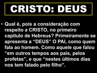 CRISTO: DEUS
• Qual é, pois a consideração com
respeito a CRISTO, no primeiro
capitulo de Hebreus? Primeiramente se
apresenta a “DEUS” O PAI, como quem
fala ao homem. Como aquele que falou
“em outros tempos aos pais, pelos
profetas”, e que “nestes últimos dias
nos tem falado pelo filho”.
 