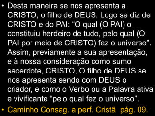 • Desta maneira se nos apresenta a
CRISTO, o filho de DEUS. Logo se diz de
CRISTO e do PAI: “O qual (O PAI) o
constituiu herdeiro de tudo, pelo qual (O
PAI por meio de CRISTO) fez o universo”.
Assim, previamente a sua apresentação,
e à nossa consideração como sumo
sacerdote, CRISTO, O filho de DEUS se
nos apresenta sendo com DEUS o
criador, e como o Verbo ou a Palavra ativa
e vivificante “pelo qual fez o universo”.
• Caminho Consag. a perf. Cristã pág. 09.
 