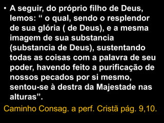 • A seguir, do próprio filho de Deus,
lemos: “ o qual, sendo o resplendor
de sua glória ( de Deus), e a mesma
imagem de sua substancia
(substancia de Deus), sustentando
todas as coisas com a palavra de seu
poder, havendo feito a purificação de
nossos pecados por si mesmo,
sentou-se à destra da Majestade nas
alturas”.
Caminho Consag. a perf. Cristã pág. 9,10.
 