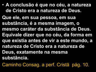 • A conclusão é que no céu, a natureza
de Cristo era a natureza de Deus.
Que ele, em sua pessoa, em sua
substância, é a mesma imagem, o
mesmo caráter da substância de Deus.
Equivale dizer que no céu, da forma em
que existia antes de vir a este mundo, a
natureza de Cristo era a natureza de
Deus, exatamente na mesma
substância.
Caminho Consag. a perf. Cristã pág. 10.
 
