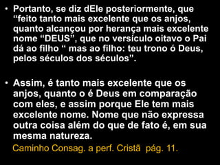 • Portanto, se diz dEle posteriormente, que
“feito tanto mais excelente que os anjos,
quanto alcançou por herança mais excelente
nome “DEUS”, que no versículo oitavo o Pai
dá ao filho “ mas ao filho: teu trono ó Deus,
pelos séculos dos séculos”.
• Assim, é tanto mais excelente que os
anjos, quanto o é Deus em comparação
com eles, e assim porque Ele tem mais
excelente nome. Nome que não expressa
outra coisa além do que de fato é, em sua
mesma natureza.
Caminho Consag. a perf. Cristã pág. 11.
 