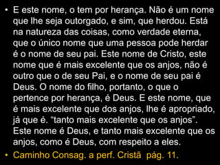 • E este nome, o tem por herança. Não é um nome
que lhe seja outorgado, e sim, que herdou. Está
na natureza das coisas, como verdade eterna,
que o único nome que uma pessoa pode herdar
é o nome de seu pai. Este nome de Cristo, este
nome que é mais excelente que os anjos, não é
outro que o de seu Pai, e o nome de seu pai é
Deus. O nome do filho, portanto, o que o
pertence por herança, é Deus. E este nome, que
é mais excelente que dos anjos, lhe é apropriado,
já que é. “tanto mais excelente que os anjos”.
Este nome é Deus, e tanto mais excelente que os
anjos, como é Deus, com respeito a eles.
• Caminho Consag. a perf. Cristã pág. 11.
 
