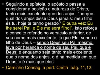 • Seguindo a epístola, o apóstolo passa a
considerar a posição e natureza de Cristo,
tanto mais excelente que dos anjos, “porque
qual dos anjos disse Deus jamais: meu filho
és tu, hoje te tenho gerado? E outra vez: Eu
lhe serei Pai, e Ele me será filho!”. Isto reforça
o conceito referido no versículo anterior, de
seu nome mais excelente, já que Ele, sendo o
filho de Deus – sendo Deus seu Pai mesmo,
leva por herança o nome de seu Pai, que é
Deus: e enquanto seja tanto mais excelente
que o nome dos anjos, o é na medida em que
Deus, o é mais que eles.
• Caminho Consag. a perf. Cristã pág. 11,12.
 