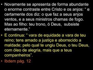 • Novamente se apresenta de forma abundante
o enorme contraste entre Cristo e os anjos: “ e
certamente dos diz: o que faz a seus anjos
ventos, e a seus ministros chamas de fogo.
Mas ao filho: teu trono, ó Deus, subsiste
eternamente.”
• E continua: “ vara de equidade a vara de teu
reino; tens amado a justiça e aborrecido a
maldade; pelo qual te ungiu Deus, o teu Deus,
com óleo de alegria, mais que a teus
companheiros”.
• Ibdem pág. 12
 
