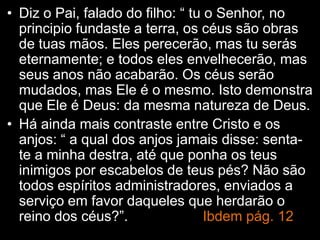 • Diz o Pai, falado do filho: “ tu o Senhor, no
principio fundaste a terra, os céus são obras
de tuas mãos. Eles perecerão, mas tu serás
eternamente; e todos eles envelhecerão, mas
seus anos não acabarão. Os céus serão
mudados, mas Ele é o mesmo. Isto demonstra
que Ele é Deus: da mesma natureza de Deus.
• Há ainda mais contraste entre Cristo e os
anjos: “ a qual dos anjos jamais disse: senta-
te a minha destra, até que ponha os teus
inimigos por escabelos de teus pés? Não são
todos espíritos administradores, enviados a
serviço em favor daqueles que herdarão o
reino dos céus?”. Ibdem pág. 12
 