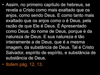 • Assim, no primeiro capítulo de hebreus, se
revela a Cristo como mais exaltado que os
anjos, como sendo Deus. E como tanto mais
exaltado que os anjos como o é Deus, pela
razão de que Ele é Deus. É Apresentado
como Deus, do nome de Deus, porque é da
natureza de Deus. E sua natureza é tão
inteiramente a de Deus, que é a mesma
imagem, da substância de Deus. Tal é Cristo
Salvador, espírito de espírito, e substância de
substância de Deus.
• Ibdem pág. 12, 13.
 