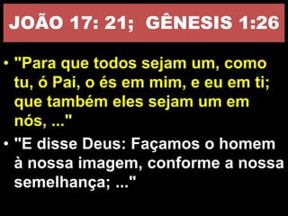 JOÃO 17: 21; GÊNESIS 1:26
• "Para que todos sejam um, como
tu, ó Pai, o és em mim, e eu em ti;
que também eles sejam um em
nós, ..."
• "E disse Deus: Façamos o homem
à nossa imagem, conforme a nossa
semelhança; ..."
 
