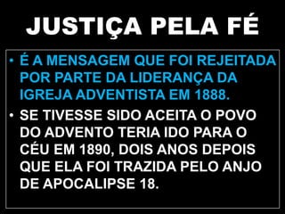 JUSTIÇA PELA FÉ
• É A MENSAGEM QUE FOI REJEITADA
POR PARTE DA LIDERANÇA DA
IGREJA ADVENTISTA EM 1888.
• SE TIVESSE SIDO ACEITA O POVO
DO ADVENTO TERIA IDO PARA O
CÉU EM 1890, DOIS ANOS DEPOIS
QUE ELA FOI TRAZIDA PELO ANJO
DE APOCALIPSE 18.
 