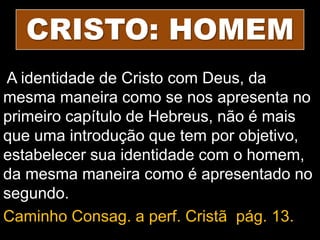 CRISTO: HOMEM
A identidade de Cristo com Deus, da
mesma maneira como se nos apresenta no
primeiro capítulo de Hebreus, não é mais
que uma introdução que tem por objetivo,
estabelecer sua identidade com o homem,
da mesma maneira como é apresentado no
segundo.
Caminho Consag. a perf. Cristã pág. 13.
 