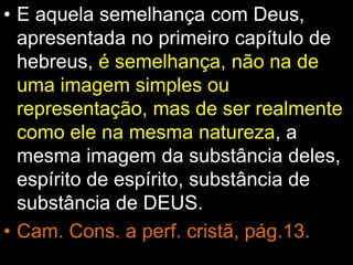 • E aquela semelhança com Deus,
apresentada no primeiro capítulo de
hebreus, é semelhança, não na de
uma imagem simples ou
representação, mas de ser realmente
como ele na mesma natureza, a
mesma imagem da substância deles,
espírito de espírito, substância de
substância de DEUS.
• Cam. Cons. a perf. cristã, pág.13.
 
