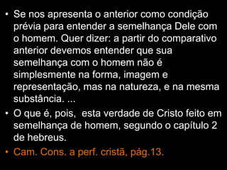 • Se nos apresenta o anterior como condição
prévia para entender a semelhança Dele com
o homem. Quer dizer: a partir do comparativo
anterior devemos entender que sua
semelhança com o homem não é
simplesmente na forma, imagem e
representação, mas na natureza, e na mesma
substância. ...
• O que é, pois, esta verdade de Cristo feito em
semelhança de homem, segundo o capítulo 2
de hebreus.
• Cam. Cons. a perf. cristã, pág.13.
 