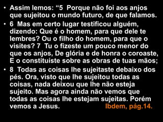 • Assim lemos: “5 Porque não foi aos anjos
que sujeitou o mundo futuro, de que falamos.
• 6 Mas em certo lugar testificou alguém,
dizendo: Que é o homem, para que dele te
lembres? Ou o filho do homem, para que o
visites? 7 Tu o fizeste um pouco menor do
que os anjos, De glória e de honra o coroaste,
E o constituíste sobre as obras de tuas mãos;
• 8 Todas as coisas lhe sujeitaste debaixo dos
pés. Ora, visto que lhe sujeitou todas as
coisas, nada deixou que lhe não esteja
sujeito. Mas agora ainda não vemos que
todas as coisas lhe estejam sujeitas. Porém
vemos a Jesus. Ibdem, pág.14.
 