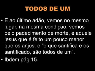 TODOS DE UM
• E ao último adão, vemos no mesmo
lugar, na mesma condição: vemos
pelo padecimento de morte, e aquele
jesus que é feito um pouco menor
que os anjos. e “o que santifica e os
santificado, são todos de um”.
• Ibdem pág.15
 