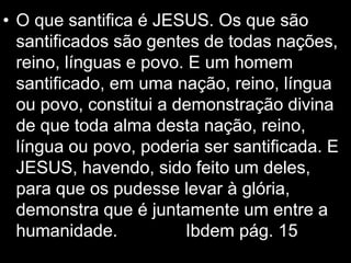 • O que santifica é JESUS. Os que são
santificados são gentes de todas nações,
reino, línguas e povo. E um homem
santificado, em uma nação, reino, língua
ou povo, constitui a demonstração divina
de que toda alma desta nação, reino,
língua ou povo, poderia ser santificada. E
JESUS, havendo, sido feito um deles,
para que os pudesse levar à glória,
demonstra que é juntamente um entre a
humanidade. Ibdem pág. 15
 
