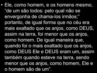 • Ele, como homem, e os homens mesmo,
“de um são todos: pelo qual não se
envergonha de chama-los irmãos;”
portanto, de igual forma que no céu era
mais exaltado que os anjos, como DEUS,
assim na terra, foi menor que os anjos,
como homem. De igual maneira que,
quando foi o mais exaltado que os anjos,
como DEUS Ele e DEUS eram um, assim
também quando esteve na terra, sendo
menor que os anjos, como homem, Ele e
o homem são de um”.
 