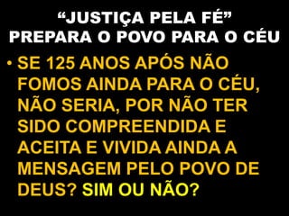 “JUSTIÇA PELA FÉ”
PREPARA O POVO PARA O CÉU
• SE 125 ANOS APÓS NÃO
FOMOS AINDA PARA O CÉU,
NÃO SERIA, POR NÃO TER
SIDO COMPREENDIDA E
ACEITA E VIVIDA AINDA A
MENSAGEM PELO POVO DE
DEUS? SIM OU NÃO?
 