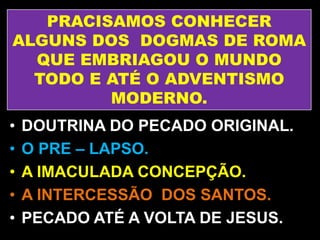 PRACISAMOS CONHECER
ALGUNS DOS DOGMAS DE ROMA
QUE EMBRIAGOU O MUNDO
TODO E ATÉ O ADVENTISMO
MODERNO.
• DOUTRINA DO PECADO ORIGINAL.
• O PRE – LAPSO.
• A IMACULADA CONCEPÇÃO.
• A INTERCESSÃO DOS SANTOS.
• PECADO ATÉ A VOLTA DE JESUS.
 