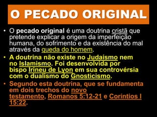 O PECADO ORIGINAL
• O pecado original é uma doutrina cristã que
pretende explicar a origem da imperfeição
humana, do sofrimento e da existência do mal
através da queda do homem.
• A doutrina não existe no Judaísmo nem
no Islamismo. Foi desenvolvida por
bispo Irineu de Lyon em sua controvérsia
com o dualismo do Gnosticismo.
• Segundo esta doutrina, que se fundamenta
em dois trechos do novo
testamento, Romanos 5:12-21 e Coríntios I
15:22.
 