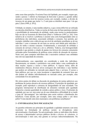 PRINCÍPIOS DE JUSTIÇA NA ALOCAÇÃO DE RECURSOS EM SAÚDE


entre essas duas posições. O axioma Fraco da Eqüidade, por exemplo, requer que,
sendo a pessoa 1 inferior na hierarquia de bem-estar à pessoa 2, quando ambas
possuem o mesmo nível de recursos (como, por exemplo, rendas), a divisão de
recursos de um grupo que inclui 1 e 2 será justa se distribuir mais para 1 do que
para 2 [Sen (1984, p. 281)].

Utilidade, no entanto, é uma medida subjetiva, o que a torna difícil de ser utilizada
em decisões distributivas. Todas as teorias de bem-estar de base paretiana rejeitam
a possibilidade de mensuração da utilidade, sendo estas teorias as predominantes
hoje em dia na Economia do Bem-Estar [Doel e Velthoven (1993, p. 24)]. Uma
tentativa de se resolver o problema é assumir uma certa homogeneidade entre as
preferências dos indivíduos, associando utilidade a consumo. Isso permite, por
exemplo, trabalhar com a idéia de que um nível de satisfação semelhante ao de um
indivíduo 1 com o consumo de um bem ou serviço será obtido pelo indivíduo 2
caso ele tenha o mesmo consumo. Evidentemente, a associação de utilidade a
consumo de serviços e bens já é, em si, arbitrária. Todavia, essa homogeneidade
assumida é que permite a criação de pautas (ou léxicos) de consumo comumente
utilizadas pelos formuladores de políticas como critério de alocação de recursos.
Neste caso, para comparar indivíduos não é necessário conhecer suas utilidades
mas sim sua capacidade de consumo.

Tradicionalmente, essa capacidade era considerada a renda dos indivíduos.
Recentemente, no entanto, a preferência vem sendo dada a uma combinação de
duas noções: riqueza e acesso a bens públicos. A riqueza inclui, além de
rendimentos (fluxos), diversos ativos (estoques) dos indivíduos e suas famílias
que podem ser utilizados no mercado para adquirir bens e serviços. O acesso a
bens públicos, por sua vez, tenta incorporar a capacidade de consumir bens que
não podem ser obtidos individualmente no mercado como, por exemplo, uma
comunidade livre de epidemias.

Há vários pontos de debate na discussão de paradigmas de justiça aplicáveis aos
problemas de justiça alocativa de recursos públicos. O princípio da igualdade, por
exemplo, pode reproduzir a estrutura de desigualdades de uma sociedade. Um
programa internacional de distribuição de alimentos norteado pela igualdade
forneceria a mesma quantidade de comida a países pobres e ricos. O princípio da
eqüidade, por sua vez, tem como um de seus obstáculos a dificuldade de se medir
o grau de “desvantagem” dos indivíduos para assim realizar a distribuição dos
benefícios. Como decidir, por exemplo, entre uma criança pobre e um idoso
pobre? Como decidir entre dois municípios com problemas semelhantes?

3 - UNIVERSALIZAÇÃO E FOCALIZAÇÃO

As questões referentes aos princípios de igualdade e eqüidade remetem a um tema
recorrente na formulação de políticas sociais: as divergências entre
universalização e focalização. Na universalização, todos os indivíduos têm direito
de acesso a determinados serviços públicos devido a direitos de cidadania. A
universalização é mais cara, mas garante os serviços indiscriminadamente. Na

                                                                                   5
 