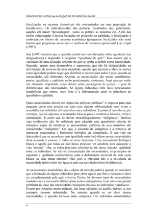 PRINCÍPIOS DE JUSTIÇA NA ALOCAÇÃO DE RECURSOS EM SAÚDE


focalização, os recursos disponíveis são concentrados em uma população de
beneficiários. Os indivíduos-alvo das políticas focalizadas são, geralmente,
aqueles em maior “desvantagem”, como os pobres, as minorias etc. Além das
razões relacionadas à justiça baseadas no princípio da eqüidade, a focalização é
motivada por fatores de natureza econômica (programas focalizados são mais
baratos que programas universais) e motivos de natureza operacional [ver Cepal
(1995)].

Sen (1995) mostrou que a questão central nas considerações sobre igualdade (ou
desigualdade) é responder à pergunta: “igualdade de quê?”. Isso mostra que a
valoração de uma alocação depende do que se venha a definir como necessidade.
Supondo, apenas para desenvolver o argumento, que não há desigualdades na
distribuição de recursos de uma sociedade, aqueles que rejeitam a idéia de justiça
como igualdade podem negar que distribuir o mesmo para todos é justo quando as
necessidades são diferentes. Quando as necessidades são muito semelhantes,
porém, igualdade e eqüidade serão praticamente sinônimos. Aqui aparece então
um elemento importante nesse debate sobre paradigmas de justiça: o grau de
diferenciação das necessidades. Se alguns indivíduos têm mais necessidades
insatisfeitas que outros, mais forte é a diferenciação entre os princípios de
igualdade e eqüidade.

Quais necessidades devem ser objeto das políticas públicas? A resposta para uma
pergunta como essa precisa ser dada com alguma arbitrariedade para evitar a
armadilha das utilidades diferenciadas entre indivíduos. É possível considerar, por
exemplo, que há algumas necessidades básicas para a existência humana, como a
alimentação. É assim que se define metodologicamente “indigência”: famílias
cujo rendimento não for suficiente para adquirir uma quantidade mínima de
alimentos capaz de satisfazer as necessidades calóricas de seus membros são
consideradas “indigentes”. Ou seja, o conceito de indigência é a tentativa de
expressar socialmente o fenômeno biológico da desnutrição. O que vale ser
destacado é que se reconhece uma igualdade entre indivíduos nessas necessidades
ditas naturais e comuns a todos os seres humanos. Uma necessidade biológica
básica é aquela que todos os indivíduos precisam ter satisfeita para assegurar a
vida “normal”. Ora, se todos precisam satisfazê-la, há, nesse aspecto, igualdade
entre os indivíduos. Se não há diferenciação das necessidades, os princípios de
eqüidade e igualdade considerariam justa a distribuição universal de uma cesta
básica ou uma renda mínima? Não, pois o relevante não é a existência da
necessidade (nisso todos são iguais), mas sua satisfação (nisso há diferença).

As necessidades insatisfeitas são o objeto da atenção pública quando se considera
que a limitação de alguns indivíduos para obter aquilo que lhes é necessário deve
ser complementada pela ação coletiva. Porém, há diversos tipos de necessidades
insatisfeitas e é necessário definir quais serão contempladas. Esse não é um grande
problema no caso das necessidades biológicas básicas de indivíduos “saudáveis”.
Exceto por posições muito radicais, são raras objeções de auxílio público a, por
exemplo, pessoas subnutridas. No entanto, quando se vai além dessas
necessidades, a questão torna-se mais complexa. Um indivíduo assintomático

6
 