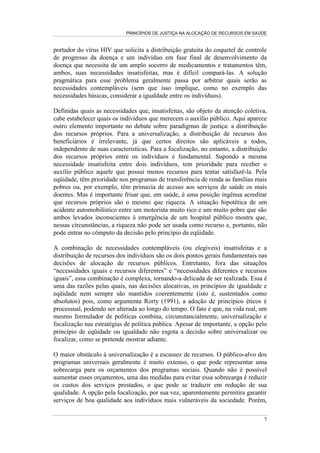 PRINCÍPIOS DE JUSTIÇA NA ALOCAÇÃO DE RECURSOS EM SAÚDE


portador do vírus HIV que solicita a distribuição gratuita do coquetel de controle
de progresso da doença e um indivíduo em fase final de desenvolvimento da
doença que necessita de um amplo socorro de medicamentos e tratamentos têm,
ambos, suas necessidades insatisfeitas, mas é difícil compará-las. A solução
pragmática para esse problema geralmente passa por arbitrar quais serão as
necessidades contempláveis (sem que isso implique, como no exemplo das
necessidades básicas, considerar a igualdade entre os indivíduos).

Definidas quais as necessidades que, insatisfeitas, são objeto da atenção coletiva,
cabe estabelecer quais os indivíduos que merecem o auxílio público. Aqui aparece
outro elemento importante no debate sobre paradigmas de justiça: a distribuição
dos recursos próprios. Para a universalização, a distribuição de recursos dos
beneficiários é irrelevante, já que certos direitos são aplicáveis a todos,
independente de suas características. Para a focalização, no entanto, a distribuição
dos recursos próprios entre os indivíduos é fundamental. Supondo a mesma
necessidade insatisfeita entre dois indivíduos, tem prioridade para receber o
auxílio público aquele que possui menos recursos para tentar satisfazê-la. Pela
eqüidade, têm prioridade nos programas de transferência de renda as famílias mais
pobres ou, por exemplo, têm primazia de acesso aos serviços de saúde os mais
doentes. Mas é importante frisar que, em saúde, é uma posição ingênua acreditar
que recursos próprios são o mesmo que riqueza. A situação hipotética de um
acidente automobilístico entre um motorista muito rico e um muito pobre que são
ambos levados inconscientes à emergência de um hospital público mostra que,
nessas circunstâncias, a riqueza não pode ser usada como recurso e, portanto, não
pode entrar no cômputo da decisão pelo princípio da eqüidade.

A combinação de necessidades contempláveis (ou elegíveis) insatisfeitas e a
distribuição de recursos dos indivíduos são os dois pontos gerais fundamentais nas
decisões de alocação de recursos públicos. Entretanto, fora das situações
“necessidades iguais e recursos diferentes” e “necessidades diferentes e recursos
iguais”, essa combinação é complexa, tornando-a delicada de ser realizada. Essa é
uma das razões pelas quais, nas decisões alocativas, os princípios de igualdade e
eqüidade nem sempre são mantidos coerentemente (isto é, sustentados como
absolutos) pois, como argumenta Rorty (1991), a adoção de princípios éticos é
processual, podendo ser alterada ao longo do tempo. O fato é que, na vida real, um
mesmo formulador de políticas combina, circunstancialmente, universalização e
focalização nas estratégias de política pública. Apesar de importante, a opção pelo
princípio de eqüidade ou igualdade não esgota a decisão sobre universalizar ou
focalizar, como se pretende mostrar adiante.

O maior obstáculo à universalização é a escassez de recursos. O público-alvo dos
programas universais geralmente é muito extenso, o que pode representar uma
sobrecarga para os orçamentos dos programas sociais. Quando não é possível
aumentar esses orçamentos, uma das medidas para evitar essa sobrecarga é reduzir
os custos dos serviços prestados, o que pode se traduzir em redução de sua
qualidade. A opção pela focalização, por sua vez, aparentemente permitira garantir
serviços de boa qualidade aos indivíduos mais vulneráveis da sociedade. Porém,

                                                                                  7
 