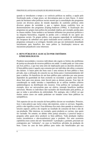 PRINCÍPIOS DE JUSTIÇA NA ALOCAÇÃO DE RECURSOS EM SAÚDE


quando se introduzem o tempo e as variáveis políticas na análise, a opção pela
focalização pode, a longo prazo, ser desvantajosa para os mais fracos. A maior
parte da literatura sobre políticas sociais mostra que a consolidação dos programas
sociais em diversos países do mundo dependeu de coalizões políticas entre
diversos grupos da sociedade e que a ruptura dessas coalizões leva ao
desmoronamento dos programas [Esping-Andersen (1996)]. A focalização dos
programas nos grupos mais pobres da sociedade implica, por exemplo, perdas para
as classes médias. Estas tendem a ser bastante influentes nos processos políticos e
na máquina burocrática, reagindo às perdas com a retirada de seu apoio aos
programas sociais. Os grupos pobres, com pequena capacidade de mobilização,
são incapazes de substituir esse apoio realizando novas coalizões e, portanto, os
programas começam a se extinguir, fazendo com que um instrumento desenhado
inicialmente para benefício dos mais pobres (a focalização) torne-se um
mecanismo prejudicial a seus interesses.


4 - BENS PÚBLICOS E ALOCAÇÃO POR CRITÉRIOS
    EPIDEMIOLÓGICOS

Ponderar necessidades e recursos individuais não esgota os limites dos problemas
de justiça na alocação de recursos públicos em saúde. A saúde pode ser vista como
um bem público, o que traz uma série de implicações para as decisões alocativas.
O bem público puro é aquele cujo consumo por um indivíduo não afeta o consumo
dos demais. A maior parte dos bens reais é uma mistura de bem público e bem
privado, mas a utilização do conceito na sua forma pura é instrumentalmente útil
para a análise. Os benefícios de um bem público puro auferidos por uma pessoa
dependem da quantidade do bem existente na sociedade e quanto mais houver
desse bem para essa pessoa, mais haverá para as demais pessoas. Esse tipo de
consideração na saúde introduz a importância de se utilizar também critérios
epidemiológicos na distribuição dos recursos. Uma política de vacinação, por
exemplo, deve ser universalista para ser efetiva, trazendo benefícios também
universais. Mesmo os indivíduos não-vacinados são beneficiados pela política, já
que se reduz a prevalência da enfermidade. Por analogia, não é difícil ver que
muitos outros casos em saúde poderiam ser tratados como bens públicos ou
semipúblicos.

Três aspectos do uso do conceito de bem público devem ser ressaltados. Primeiro,
bem é uma palavra que inclui coisas não-materiais, como os serviços. Segundo,
público não significa estatal. Essa diferença fica mais clara quando se menciona o
terceiro aspecto: público diz respeito ao resultado do consumo do bem e não de
sua produção. Não interessa, no exemplo, quem produziu as vacinas, mas quem
foi vacinado. No entanto, no debate sobre justiça alocativa, é possível lançar a
pergunta sobre quem deve produzir os bens públicos. Toda produção implica
custos (econômicos e não-econômicos) para o produtor. Em uma economia
capitalista esses custos são um “desestímulo” à produção e, portanto, precisam ser
contrapostos por “estímulos”, no caso os benefícios advindos da produção do
bem. Como no caso do bem público puro todos são beneficiados por sua

8
 