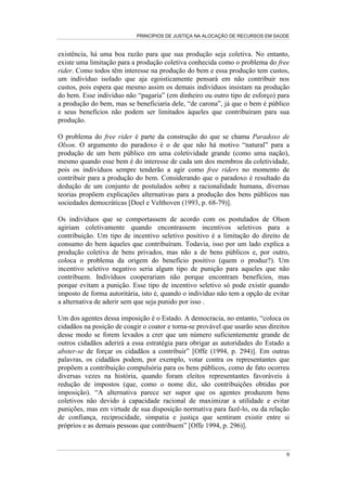 PRINCÍPIOS DE JUSTIÇA NA ALOCAÇÃO DE RECURSOS EM SAÚDE


existência, há uma boa razão para que sua produção seja coletiva. No entanto,
existe uma limitação para a produção coletiva conhecida como o problema do free
rider. Como todos têm interesse na produção do bem e essa produção tem custos,
um indivíduo isolado que aja egoisticamente pensará em não contribuir nos
custos, pois espera que mesmo assim os demais indivíduos insistam na produção
do bem. Esse indivíduo não “pagaria” (em dinheiro ou outro tipo de esforço) para
a produção do bem, mas se beneficiaria dele, “de carona”, já que o bem é público
e seus benefícios não podem ser limitados àqueles que contribuíram para sua
produção.

O problema do free rider é parte da construção do que se chama Paradoxo de
Olson. O argumento do paradoxo é o de que não há motivo “natural” para a
produção de um bem público em uma coletividade grande (como uma nação),
mesmo quando esse bem é do interesse de cada um dos membros da coletividade,
pois os indivíduos sempre tenderão a agir como free riders no momento de
contribuir para a produção do bem. Considerando que o paradoxo é resultado da
dedução de um conjunto de postulados sobre a racionalidade humana, diversas
teorias propõem explicações alternativas para a produção dos bens públicos nas
sociedades democráticas [Doel e Velthoven (1993, p. 68-79)].

Os indivíduos que se comportassem de acordo com os postulados de Olson
agiriam coletivamente quando encontrassem incentivos seletivos para a
contribuição. Um tipo de incentivo seletivo positivo é a limitação do direito de
consumo do bem àqueles que contribuíram. Todavia, isso por um lado explica a
produção coletiva de bens privados, mas não a de bens públicos e, por outro,
coloca o problema da origem do benefício positivo (quem o produz?). Um
incentivo seletivo negativo seria algum tipo de punição para aqueles que não
contribuem. Indivíduos cooperariam não porque encontram benefícios, mas
porque evitam a punição. Esse tipo de incentivo seletivo só pode existir quando
imposto de forma autoritária, isto é, quando o indivíduo não tem a opção de evitar
a alternativa de aderir sem que seja punido por isso .

Um dos agentes dessa imposição é o Estado. A democracia, no entanto, “coloca os
cidadãos na posição de coagir o coator e torna-se provável que usarão seus direitos
desse modo se forem levados a crer que um número suficientemente grande de
outros cidadãos aderirá a essa estratégia para obrigar as autoridades do Estado a
abster-se de forçar os cidadãos a contribuir” [Offe (1994, p. 294)]. Em outras
palavras, os cidadãos podem, por exemplo, votar contra os representantes que
propõem a contribuição compulsória para os bens públicos, como de fato ocorreu
diversas vezes na história, quando foram eleitos representantes favoráveis à
redução de impostos (que, como o nome diz, são contribuições obtidas por
imposição). “A alternativa parece ser supor que os agentes produzem bens
coletivos não devido à capacidade racional de maximizar a utilidade e evitar
punições, mas em virtude de sua disposição normativa para fazê-lo, ou da relação
de confiança, reciprocidade, simpatia e justiça que sentiram existir entre si
próprios e as demais pessoas que contribuem” [Offe 1994, p. 296)].



                                                                                 9
 