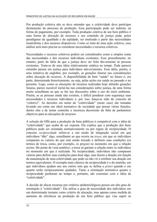 PRINCÍPIOS DE JUSTIÇA NA ALOCAÇÃO DE RECURSOS EM SAÚDE


Por produção coletiva não se deve entender que a coletividade deve participar
diretamente do processo de produção. Essa participação pode ser indireta, na
forma de pagamento, por exemplo. Toda produção coletiva de um bem público é
uma forma de alocação de recursos e seu conteúdo de justiça pode, pelos
paradigmas da igualdade e da eqüidade, ser analisado a partir das necessidades
insatisfeitas e dos recursos disponíveis. Como se trata de uma ação coletiva, essa
análise será mais precisa se considerar necessidades e recursos coletivos.

Necessidades e recursos coletivos podem ser considerados como a simples soma
das necessidades e dos recursos individuais existentes. Esse procedimento, no
entanto, parte da idéia de que a justiça deve ser feita tão-somente às pessoas
existentes. Trata-se de uma idéia relativamente estática no tempo. Pode parecer
estranho pensar em justiça para indivíduos não-existentes. Essa idéia, porém, é
uma tentativa de englobar, por exemplo, as gerações futuras nas considerações
sobre alocação de recursos. A disponibilidade do bem “saúde” no futuro é, em
parte, determinada historicamente, ou seja, pelas ações em saúde no passado e no
presente. Logo, como as alocações de recursos realizadas hoje afetarão gerações
futuras, parece razoável incluí-las nas considerações sobre justiça, de uma forma
muito semelhante ao que se faz nas discussões sobre o uso do meio ambiente.
Porém, se as pessoas ainda não existem, é difícil ponderar com segurança suas
necessidades e recursos individuais e, por isso, lança-se mão do conceito de
“coletivo”. As decisões em nome da “coletividade” (neste caso) são tomadas
levando em conta um ideal normativo de sociedade que possui várias funções,
dentre elas a de tentar controlar a incerteza decorrente da falta de parâmetros
objetivos para as alocações de recursos.

A solução de Offe para a produção de bens públicos é compatível com a idéia de
“coletividade” que acaba de ser exposta. Ela explica que a produção dos bens
públicos pode ser orientada normativamente ou por regras de reciprocidade. O
conceito reciprocidade refere-se a um modo de integração social em que
indivíduos “dão” algo, semelhante ao que ocorre na troca, em que os indivíduos
comparam os valores do que está sendo trocado e definem suas condições (os
termos de troca, como, por exemplo, os preços) no momento em que a relação
ocorre. Do ponto de vista analítico, a troca só garante a relação entre os indivíduos
no momento em que é realizada. Na reciprocidade, indivíduos não comparam
valores para definir suas condições para doar algo, mas fazem a doação em função
da manutenção de uma coletividade que pode ou não vir a retribuir sua doação em
termos equivalentes. O exemplo mais clássico de reciprocidade é o do mutirão, em
que indivíduos ajudam uns aos outros sem que se defina a priori quando e em
quanto serão reciprocamente ajudados. Tanto a orientação normativa quanto a
reciprocidade perduram no tempo e, portanto, são coerentes com a idéia de
“coletividade”.

A decisão de alocar recursos por critérios epidemiológicos possui um alto grau de
orientação à “coletividade”. Ela utiliza o grau de necessidade dos indivíduos em
um determinado instante como critério de alocação, mas apenas como medida de
aumento da eficiência na produção de um bem público que visa suprir as

10
 