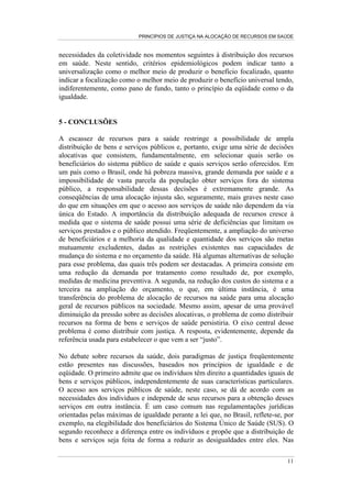 PRINCÍPIOS DE JUSTIÇA NA ALOCAÇÃO DE RECURSOS EM SAÚDE


necessidades da coletividade nos momentos seguintes à distribuição dos recursos
em saúde. Neste sentido, critérios epidemiológicos podem indicar tanto a
universalização como o melhor meio de produzir o benefício focalizado, quanto
indicar a focalização como o melhor meio de produzir o benefício universal tendo,
indiferentemente, como pano de fundo, tanto o princípio da eqüidade como o da
igualdade.


5 - CONCLUSÕES

A escassez de recursos para a saúde restringe a possibilidade de ampla
distribuição de bens e serviços públicos e, portanto, exige uma série de decisões
alocativas que consistem, fundamentalmente, em selecionar quais serão os
beneficiários do sistema público de saúde e quais serviços serão oferecidos. Em
um país como o Brasil, onde há pobreza massiva, grande demanda por saúde e a
impossibilidade de vasta parcela da população obter serviços fora do sistema
público, a responsabilidade dessas decisões é extremamente grande. As
conseqüências de uma alocação injusta são, seguramente, mais graves neste caso
do que em situações em que o acesso aos serviços de saúde não dependem da via
única do Estado. A importância da distribuição adequada de recursos cresce à
medida que o sistema de saúde possui uma série de deficiências que limitam os
serviços prestados e o público atendido. Freqüentemente, a ampliação do universo
de beneficiários e a melhoria da qualidade e quantidade dos serviços são metas
mutuamente excludentes, dadas as restrições existentes nas capacidades de
mudança do sistema e no orçamento da saúde. Há algumas alternativas de solução
para esse problema, das quais três podem ser destacadas. A primeira consiste em
uma redução da demanda por tratamento como resultado de, por exemplo,
medidas de medicina preventiva. A segunda, na redução dos custos do sistema e a
terceira na ampliação do orçamento, o que, em última instância, é uma
transferência do problema de alocação de recursos na saúde para uma alocação
geral de recursos públicos na sociedade. Mesmo assim, apesar de uma provável
diminuição da pressão sobre as decisões alocativas, o problema de como distribuir
recursos na forma de bens e serviços de saúde persistiria. O eixo central desse
problema é como distribuir com justiça. A resposta, evidentemente, depende da
referência usada para estabelecer o que vem a ser “justo”.

No debate sobre recursos da saúde, dois paradigmas de justiça freqüentemente
estão presentes nas discussões, baseados nos princípios de igualdade e de
eqüidade. O primeiro admite que os indivíduos têm direito a quantidades iguais de
bens e serviços públicos, independentemente de suas características particulares.
O acesso aos serviços públicos de saúde, neste caso, se dá de acordo com as
necessidades dos indivíduos e independe de seus recursos para a obtenção desses
serviços em outra instância. É um caso comum nas regulamentações jurídicas
orientadas pelas máximas de igualdade perante a lei que, no Brasil, reflete-se, por
exemplo, na elegibilidade dos beneficiários do Sistema Único de Saúde (SUS). O
segundo reconhece a diferença entre os indivíduos e propõe que a distribuição de
bens e serviços seja feita de forma a reduzir as desigualdades entre eles. Nas

                                                                                11
 