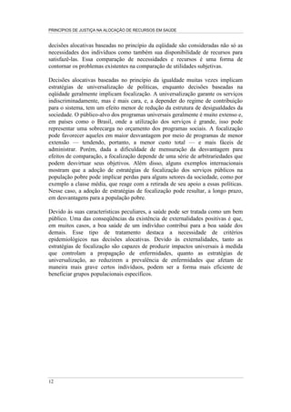PRINCÍPIOS DE JUSTIÇA NA ALOCAÇÃO DE RECURSOS EM SAÚDE


decisões alocativas baseadas no princípio da eqüidade são consideradas não só as
necessidades dos indivíduos como também sua disponibilidade de recursos para
satisfazê-las. Essa comparação de necessidades e recursos é uma forma de
contornar os problemas existentes na comparação de utilidades subjetivas.

Decisões alocativas baseadas no princípio da igualdade muitas vezes implicam
estratégias de universalização de políticas, enquanto decisões baseadas na
eqüidade geralmente implicam focalização. A universalização garante os serviços
indiscriminadamente, mas é mais cara, e, a depender do regime de contribuição
para o sistema, tem um efeito menor de redução da estrutura de desigualdades da
sociedade. O público-alvo dos programas universais geralmente é muito extenso e,
em países como o Brasil, onde a utilização dos serviços é grande, isso pode
representar uma sobrecarga no orçamento dos programas sociais. A focalização
pode favorecer aqueles em maior desvantagem por meio de programas de menor
extensão — tendendo, portanto, a menor custo total — e mais fáceis de
administrar. Porém, dada a dificuldade de mensuração da desvantagem para
efeitos de comparação, a focalização depende de uma série de arbitrariedades que
podem desvirtuar seus objetivos. Além disso, alguns exemplos internacionais
mostram que a adoção de estratégias de focalização dos serviços públicos na
população pobre pode implicar perdas para alguns setores da sociedade, como por
exemplo a classe média, que reage com a retirada de seu apoio a essas políticas.
Nesse caso, a adoção de estratégias de focalização pode resultar, a longo prazo,
em desvantagens para a população pobre.

Devido às suas características peculiares, a saúde pode ser tratada como um bem
público. Uma das conseqüências da existência de externalidades positivas é que,
em muitos casos, a boa saúde de um indivíduo contribui para a boa saúde dos
demais. Esse tipo de tratamento destaca a necessidade de critérios
epidemiológicos nas decisões alocativas. Devido às externalidades, tanto as
estratégias de focalização são capazes de produzir impactos universais à medida
que controlam a propagação de enfermidades, quanto as estratégias de
universalização, ao reduzirem a prevalência de enfermidades que afetam de
maneira mais grave certos indivíduos, podem ser a forma mais eficiente de
beneficiar grupos populacionais específicos.




12
 