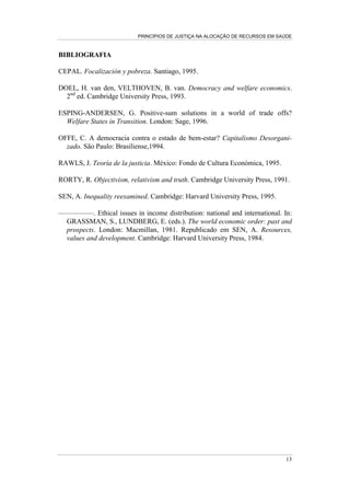PRINCÍPIOS DE JUSTIÇA NA ALOCAÇÃO DE RECURSOS EM SAÚDE



BIBLIOGRAFIA

CEPAL. Focalización y pobreza. Santiago, 1995.

DOEL, H. van den, VELTHOVEN, B. van. Democracy and welfare economics.
  2nd ed. Cambridge University Press, 1993.

ESPING-ANDERSEN, G. Positive-sum solutions in a world of trade offs?
  Welfare States in Transition. London: Sage, 1996.

OFFE, C. A democracia contra o estado de bem-estar? Capitalismo Desorgani-
  zado. São Paulo: Brasiliense,1994.

RAWLS, J. Teoría de la justicia. México: Fondo de Cultura Económica, 1995.

RORTY, R. Objectivism, relativism and truth. Cambridge University Press, 1991.

SEN, A. Inequality reexamined. Cambridge: Harvard University Press, 1995.

—————. Ethical issues in income distribution: national and international. In:
 GRASSMAN, S., LUNDBERG, E. (eds.). The world economic order: past and
 prospects. London: Macmillan, 1981. Republicado em SEN, A. Resources,
 values and development. Cambridge: Harvard University Press, 1984.




                                                                             13
 