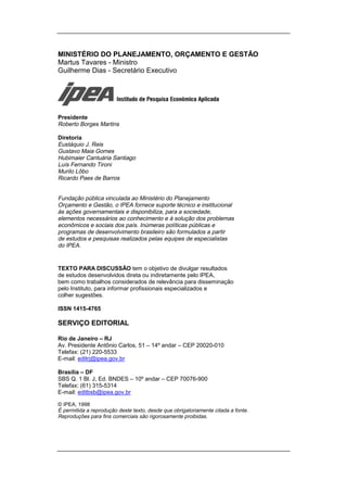MINISTÉRIO DO PLANEJAMENTO, ORÇAMENTO E GESTÃO
Martus Tavares - Ministro
Guilherme Dias - Secretário Executivo




Presidente
Roberto Borges Martins

Diretoria
Eustáquio J. Reis
Gustavo Maia Gomes
Hubimaier Cantuária Santiago
Luís Fernando Tironi
Murilo Lôbo
Ricardo Paes de Barros


Fundação pública vinculada ao Ministério do Planejamento
Orçamento e Gestão, o IPEA fornece suporte técnico e institucional
às ações governamentais e disponibiliza, para a sociedade,
elementos necessários ao conhecimento e à solução dos problemas
econômicos e sociais dos país. Inúmeras políticas públicas e
programas de desenvolvimento brasileiro são formulados a partir
de estudos e pesquisas realizados pelas equipes de especialistas
do IPEA.


TEXTO PARA DISCUSSÃO tem o objetivo de divulgar resultados
de estudos desenvolvidos direta ou indiretamente pelo IPEA,
bem como trabalhos considerados de relevância para disseminação
pelo Instituto, para informar profissionais especializados e
colher sugestões.

ISSN 1415-4765

SERVIÇO EDITORIAL

Rio de Janeiro – RJ
Av. Presidente Antônio Carlos, 51 – 14º andar – CEP 20020-010
Telefax: (21) 220-5533
E-mail: editrj@ipea.gov.br

Brasília – DF
SBS Q. 1 Bl. J, Ed. BNDES – 10º andar – CEP 70076-900
Telefax: (61) 315-5314
E-mail: editbsb@ipea.gov.br

© IPEA, 1998
É permitida a reprodução deste texto, desde que obrigatoriamente citada a fonte.
Reproduções para fins comerciais são rigorosamente proibidas.
 