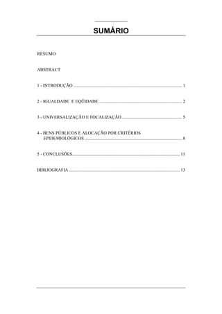 SUMÁRIO

RESUMO


ABSTRACT


1 - INTRODUÇÃO ................................................................................................. 1


2 - IGUALDADE E EQÜIDADE .......................................................................... 2


3 - UNIVERSALIZAÇÃO E FOCALIZAÇÃO...................................................... 5


4 - BENS PÚBLICOS E ALOCAÇÃO POR CRITÉRIOS
    EPIDEMIOLÓGICOS ....................................................................................... 8


5 - CONCLUSÕES................................................................................................ 11


BIBLIOGRAFIA ................................................................................................... 13
 