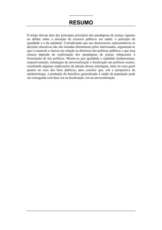 RESUMO

O artigo discute dois dos principais princípios dos paradigmas de justiça vigentes
no debate sobre a alocação de recursos públicos em saúde: o princípio da
igualdade e o da eqüidade. Considerando que nas democracias representativas as
decisões alocativas não são tomadas diretamente pelos interessados, argumenta-se
que é essencial a clareza em relação às diretrizes das políticas públicas e que essa
clareza depende da explicitação dos paradigmas de justiça subjacentes à
formulação de tais políticas. Mostra-se que igualdade e eqüidade fundamentam,
respectivamente, estratégias de universalização e focalização nas políticas sociais,
ressaltando algumas implicações da adoção dessas estratégias, tanto no caso geral
quanto no caso dos bens públicos, para concluir que, sob a perspectiva da
epidemiologia, a produção do benefício generalizado à saúde da população pode
ser conseguida com base ora na focalização, ora na universalização.
 
