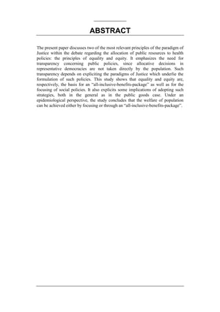 ABSTRACT

The present paper discusses two of the most relevant principles of the paradigm of
Justice within the debate regarding the allocation of public resources to health
policies: the principles of equality and equity. It emphasizes the need for
transparency concerning public policies, since allocative decisions in
representative democracies are not taken directly by the population. Such
transparency depends on expliciting the paradigms of Justice which underlie the
formulation of such policies. This study shows that equality and equity are,
respectively, the basis for an “all-inclusive-benefits-package” as well as for the
focusing of social policies. It also explicits some implications of adopting such
strategies, both in the general as in the public goods case. Under an
epidemiological perspective, the study concludes that the welfare of population
can be achieved either by focusing or through an “all-inclusive-benefits-package”.
 